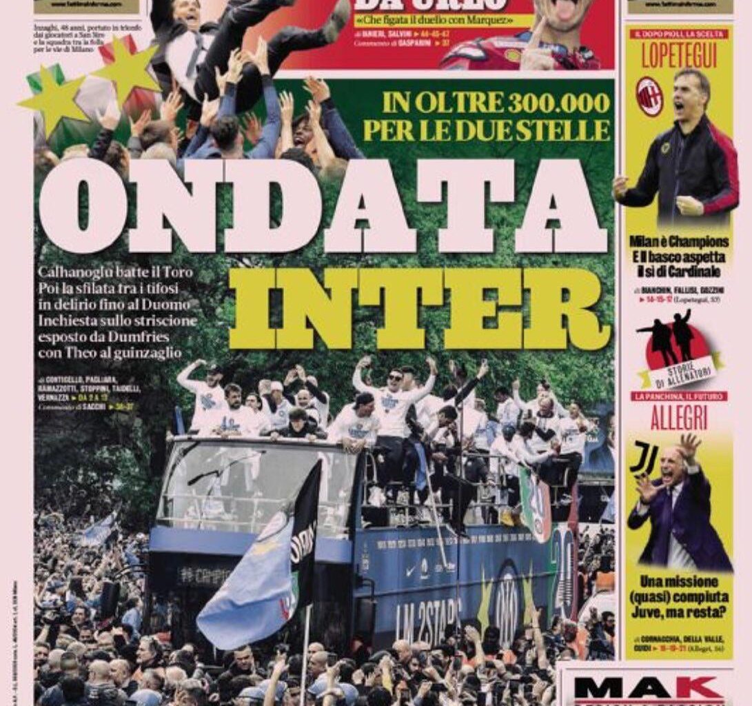 [Gazzetta dello Sport’s front page] “INTER WAVE - More than 300 thousand fans to celebrate the two stars. Calhanoglu beats Torino and then the parade among delirious fans all the way until Duomo. Investigation on Dumfries banner with Theo on a leash.”