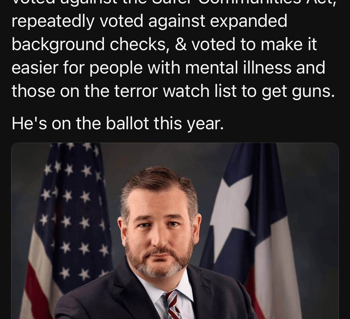 Ted Cruz has taken $600K+ in contributions from the gun lobby. He voted against the Safer Communities Act, repeatedly voted against expanded background checks, & voted to make it easier for people with mental illness and those on the terror watch list to get guns.  He's on the ballot this year.